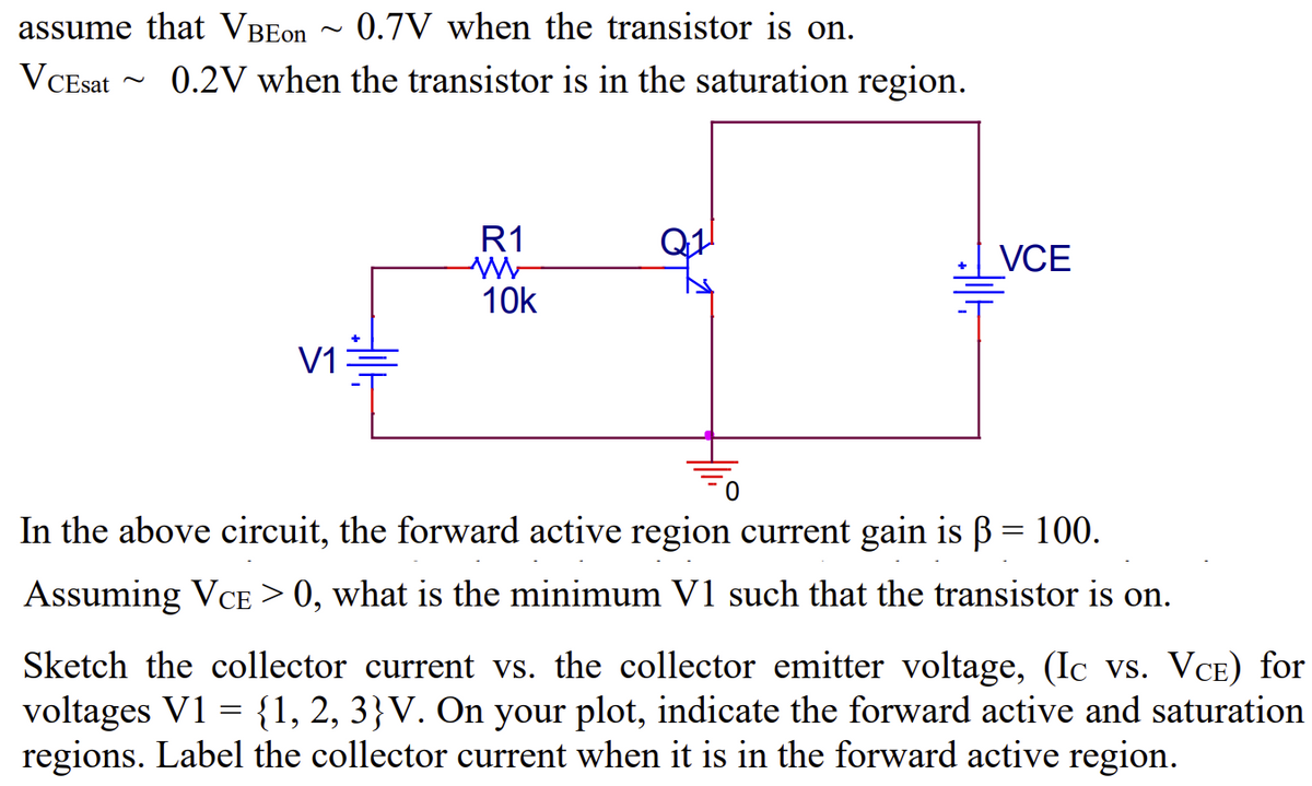 assume that VBEon ~0.7V when the transistor is on.
VCEsat
~
0.2V when the transistor is in the saturation region.
V1
R1
W
10k
VCE
In the above circuit, the forward active region current gain is ẞ = 100.
Assuming VCE > 0, what is the minimum V1 such that the transistor is on.
Sketch the collector current vs. the collector emitter voltage, (Ic vs. VCE) for
voltages V1 = {1, 2, 3}V. On your plot, indicate the forward active and saturation
regions. Label the collector current when it is in the forward active region.