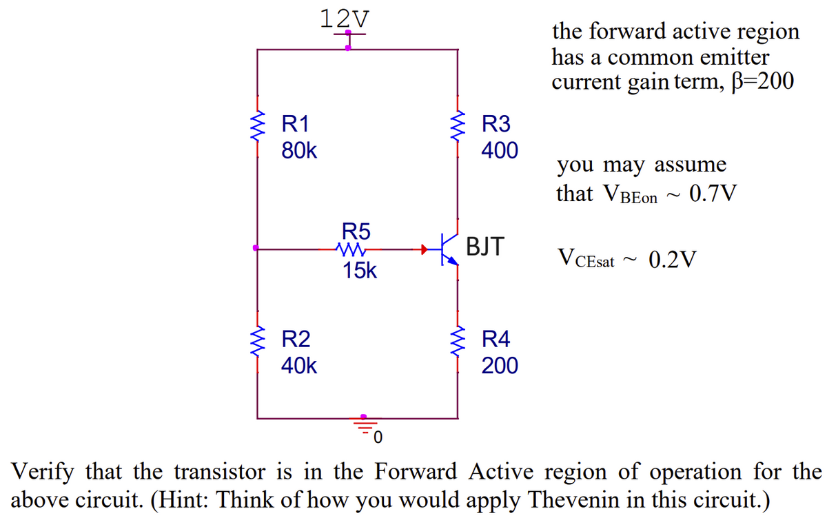 12V
R1
80k
W
ធន៍
w
R3
330
400
the forward active region
has a common emitter
current gain term, ß=200
you may assume
that VBEon ~ 0.7V
w
R5
W
BJT
VCEsat
~
0.2V
15k
R2
40k
w
R4
200
0
Verify that the transistor is in the Forward Active region of operation for the
above circuit. (Hint: Think of how you would apply Thevenin in this circuit.)