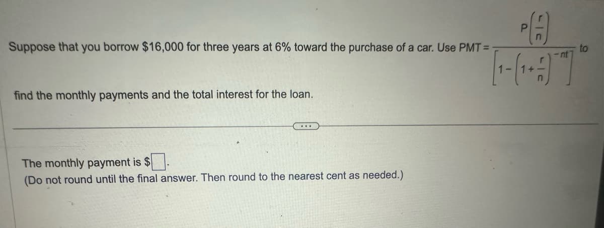 P
r_n
Suppose that you borrow $16,000 for three years at 6% toward the purchase of a car. Use PMT =
find the monthly payments and the total interest for the loan.
The monthly payment is $
(Do not round until the final answer. Then round to the nearest cent as needed.)
-nt