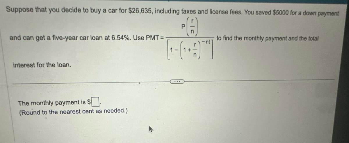 Suppose that you decide to buy a car for $26,635, including taxes and license fees. You saved $5000 for a down payment
and can get a five-year car loan at 6.54%. Use PMT =
P
ÞA
n
-nt
[1-(1+1)]
to find the monthly payment and the total
interest for the loan.
The monthly payment is $
(Round to the nearest cent as needed.)