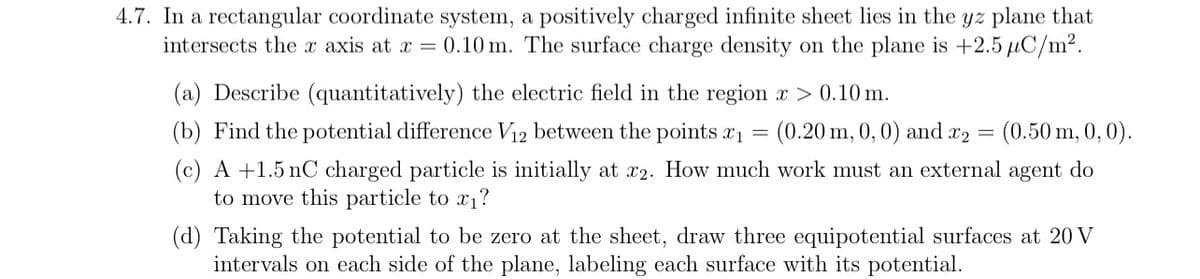 4.7. In a rectangular coordinate system, a positively charged infinite sheet lies in the yz plane that
intersects the x axis at x = 0.10 m. The surface charge density on the plane is +2.5 μC/m².
(a) Describe (quantitatively) the electric field in the region x > 0.10 m.
(b) Find the potential difference V12 between the points x1
=
(0.20 m, 0, 0) and x2 = (0.50 m, 0, 0).
(c) A +1.5 nC charged particle is initially at x2. How much work must an external agent do
to move this particle to x₁?
(d) Taking the potential to be zero at the sheet, draw three equipotential surfaces at 20 V
intervals on each side of the plane, labeling each surface with its potential.