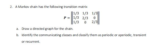 2. A Markov chain has the following transition matrix
||1/3 1/3 1/3||
or recurrent.
P = 1/3 2/3 0
1/3 0 2/3
a. Draw a directed graph for the chain.
b. Identify the communicating classes and classify them as periodic or aperiodic, transient
