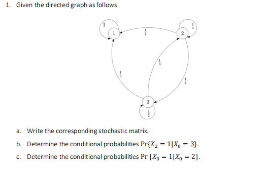 1. Given the directed graph as follows
3
a. Write the corresponding stochastic matrix.
b. Determine the conditional probabilities Pr{X₂ = 1|Xo = 3}.
c. Determine the conditional probabilities Pr {X3 = 1|X0 = 2}.