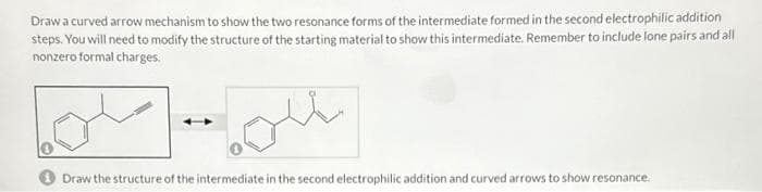 Draw a curved arrow mechanism to show the two resonance forms of the intermediate formed in the second electrophilic addition
steps. You will need to modify the structure of the starting material to show this intermediate. Remember to include lone pairs and all
nonzero formal charges.
الملاحة
Draw the structure of the intermediate in the second electrophilic addition and curved arrows to show resonance.