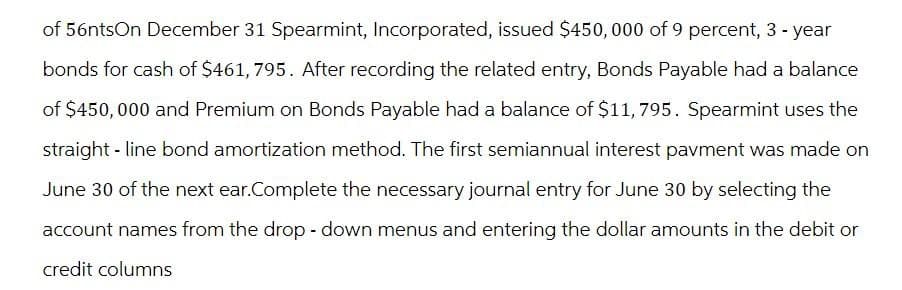 of 56ntsOn December 31 Spearmint, Incorporated, issued $450,000 of 9 percent, 3-year
bonds for cash of $461, 795. After recording the related entry, Bonds Payable had a balance
of $450,000 and Premium on Bonds Payable had a balance of $11,795. Spearmint uses the
straight-line bond amortization method. The first semiannual interest pavment was made on
June 30 of the next ear.Complete the necessary journal entry for June 30 by selecting the
account names from the drop-down menus and entering the dollar amounts in the debit or
credit columns