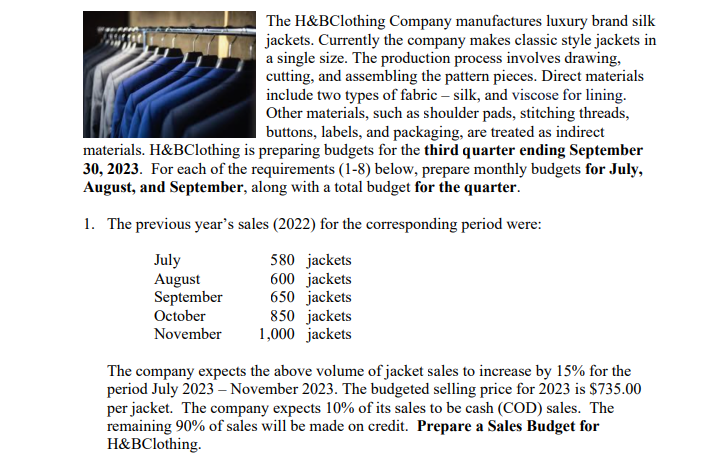 The H&BClothing Company manufactures luxury brand silk
jackets. Currently the company makes classic style jackets in
a single size. The production process involves drawing,
cutting, and assembling the pattern pieces. Direct materials
include two types of fabric - silk, and viscose for lining.
Other materials, such as shoulder pads, stitching threads,
buttons, labels, and packaging, are treated as indirect
materials. H&BClothing is preparing budgets for the third quarter ending September
30, 2023. For each of the requirements (1-8) below, prepare monthly budgets for July,
August, and September, along with a total budget for the quarter.
1. The previous year's sales (2022) for the corresponding period were:
July
580 jackets
600 jackets
August
September
October
650 jackets
November
850 jackets
1,000 jackets
The company expects the above volume of jacket sales to increase by 15% for the
period July 2023 - November 2023. The budgeted selling price for 2023 is $735.00
per jacket. The company expects 10% of its sales to be cash (COD) sales. The
remaining 90% of sales will be made on credit. Prepare a Sales Budget for
H&BClothing.