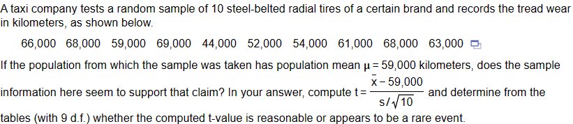 A taxi company tests a random sample of 10 steel-belted radial tires of a certain brand and records the tread wear
kilometers, as shown below.
in
66,000 68,000 59,000 69,000 44,000 52,000 54,000 61,000 68,000 63,000
If the population from which the sample was taken has population mean μ = 59,000 kilometers, does the sample
information here seem to support that claim? In your answer, compute t=
x-59,000
S/√10
and determine from the
tables (with 9 d.f.) whether the computed t-value is reasonable or appears to be a rare event.
