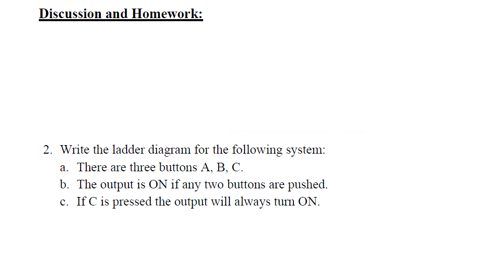 Discussion and Homework:
2. Write the ladder diagram for the following system:
a. There are three buttons A, B, C.
b. The output is ON if any two buttons are pushed.
c. If C is pressed the output will always turn ON.