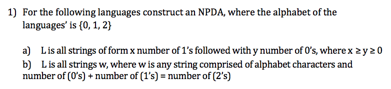 1) For the following languages construct an NPDA, where the alphabet of the
languages' is {0, 1, 2}
a) L is all strings of form x number of 1's followed with y number of 0's, where x ≥y 20
b) L is all strings w, where w is any string comprised of alphabet characters and
number of (0's) + number of (1's) = number of (2's)