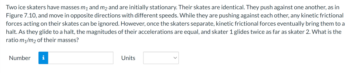 Two ice skaters have masses m₁ and m2 and are initially stationary. Their skates are identical. They push against one another, as in
Figure 7.10, and move in opposite directions with different speeds. While they are pushing against each other, any kinetic frictional
forces acting on their skates can be ignored. However, once the skaters separate, kinetic frictional forces eventually bring them to a
halt. As they glide to a halt, the magnitudes of their accelerations are equal, and skater 1 glides twice as far as skater 2. What is the
ratio m₁/m2 of their masses?
Number i
Units