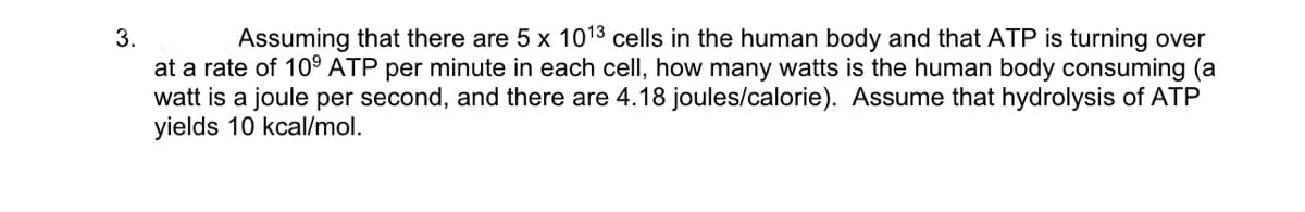 3.
Assuming that there are 5 x 1013 cells in the human body and that ATP is turning over
at a rate of 10⁹ ATP per minute in each cell, how many watts is the human body consuming (a
watt is a joule per second, and there are 4.18 joules/calorie). Assume that hydrolysis of ATP
yields 10 kcal/mol.