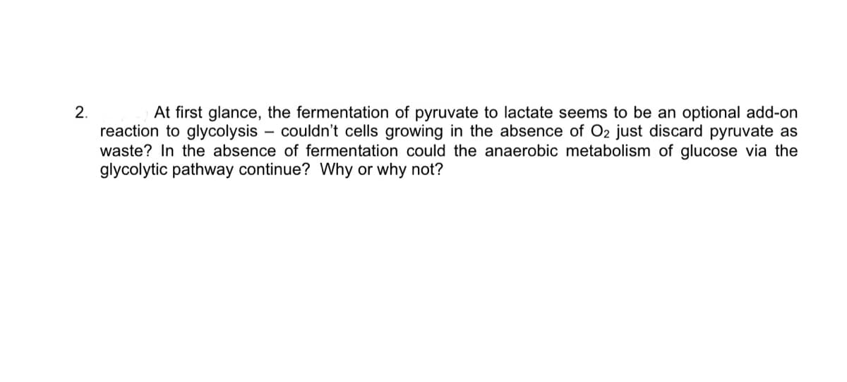 2.
At first glance, the fermentation of pyruvate to lactate seems to be an optional add-on
reaction to glycolysis couldn't cells growing in the absence of O2 just discard pyruvate as
waste? In the absence of fermentation could the anaerobic metabolism of glucose via the
glycolytic pathway continue? Why or why not?
-