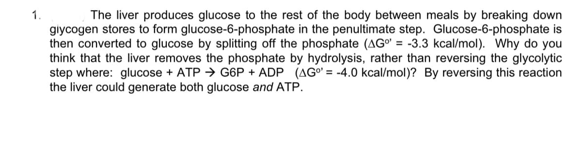 1.
The liver produces glucose to the rest of the body between meals by breaking down
glycogen stores to form glucose-6-phosphate in the penultimate step. Glucose-6-phosphate is
then converted to glucose by splitting off the phosphate (AG° = -3.3 kcal/mol). Why do you
think that the liver removes the phosphate by hydrolysis, rather than reversing the glycolytic
step where: glucose + ATP → G6P + ADP (AG°' = -4.0 kcal/mol)? By reversing this reaction
the liver could generate both glucose and ATP.