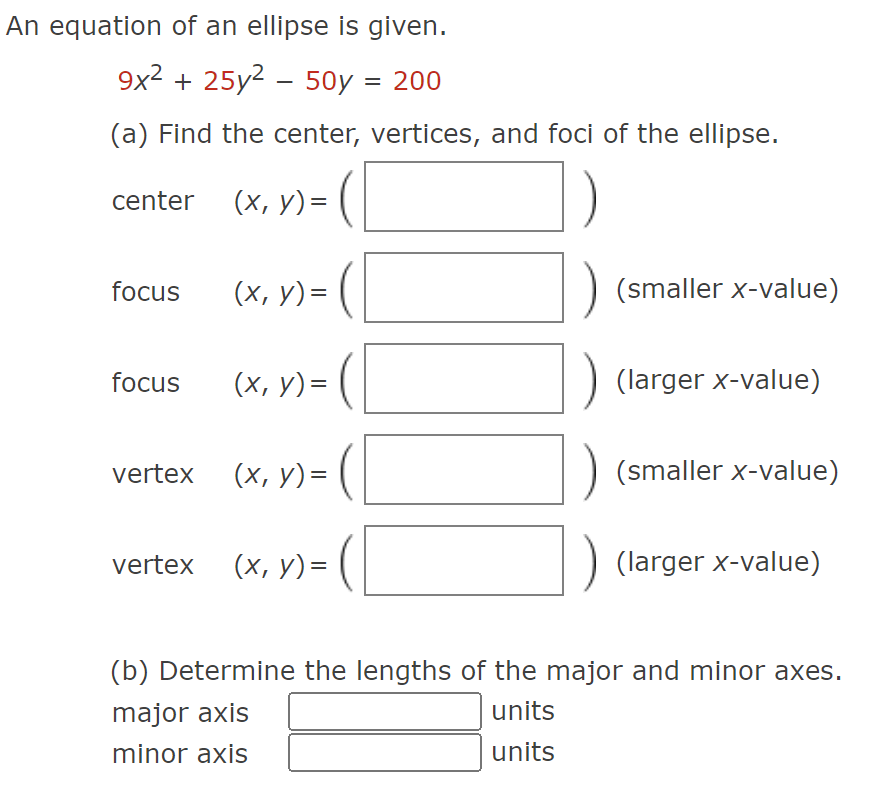 An equation of an ellipse is given.
9x² + 25y² - 50y = 200
(a) Find the center, vertices, and foci of the ellipse.
(x₁ x) = (
center___ (x, y) =
focus
focus
vertex
(x, y) =
(x, y) =
(x, y) =
vertex (x, y) =
(x, y) = (
(smaller x-value)
(larger x-value)
(smaller X-value)
(larger x-value)
(b) Determine the lengths of the major and minor axes.
major axis
units
minor axis
units
