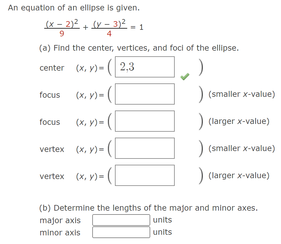 An equation of an ellipse is given.
(x - 2)² (y - 3)²
+
9
4
(a) Find the center, vertices, and foci of the ellipse.
(x, y) = (2,3
center
focus
focus
vertex
(x, y) =
(x, y) =
(x, y) =
vertex (x, y) =
(
= 1
(smaller x-value)
) (larger x-value)
) (smaller x-value)
) (larger x-value)
(b) Determine the lengths of the major and minor axes.
major axis
units
minor axis
units