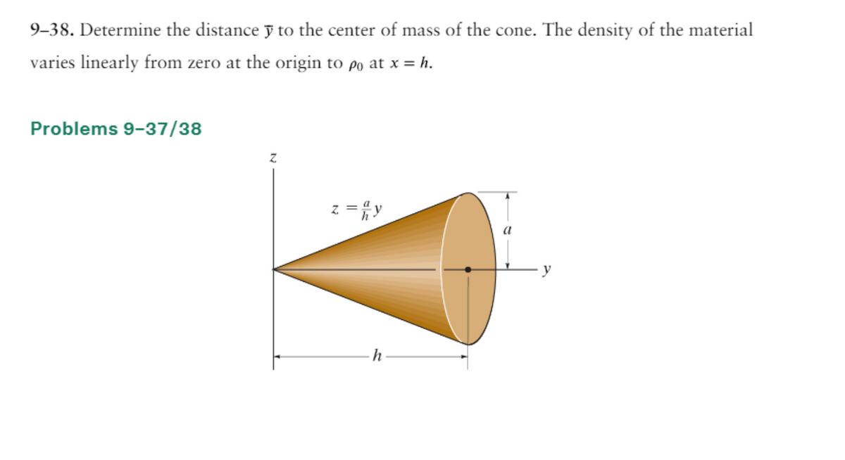 9-38. Determine the distance y to the center of mass of the cone. The density of the material
varies linearly from zero at the origin to po at x = h.
Problems 9-37/38
z = 2y
h
y