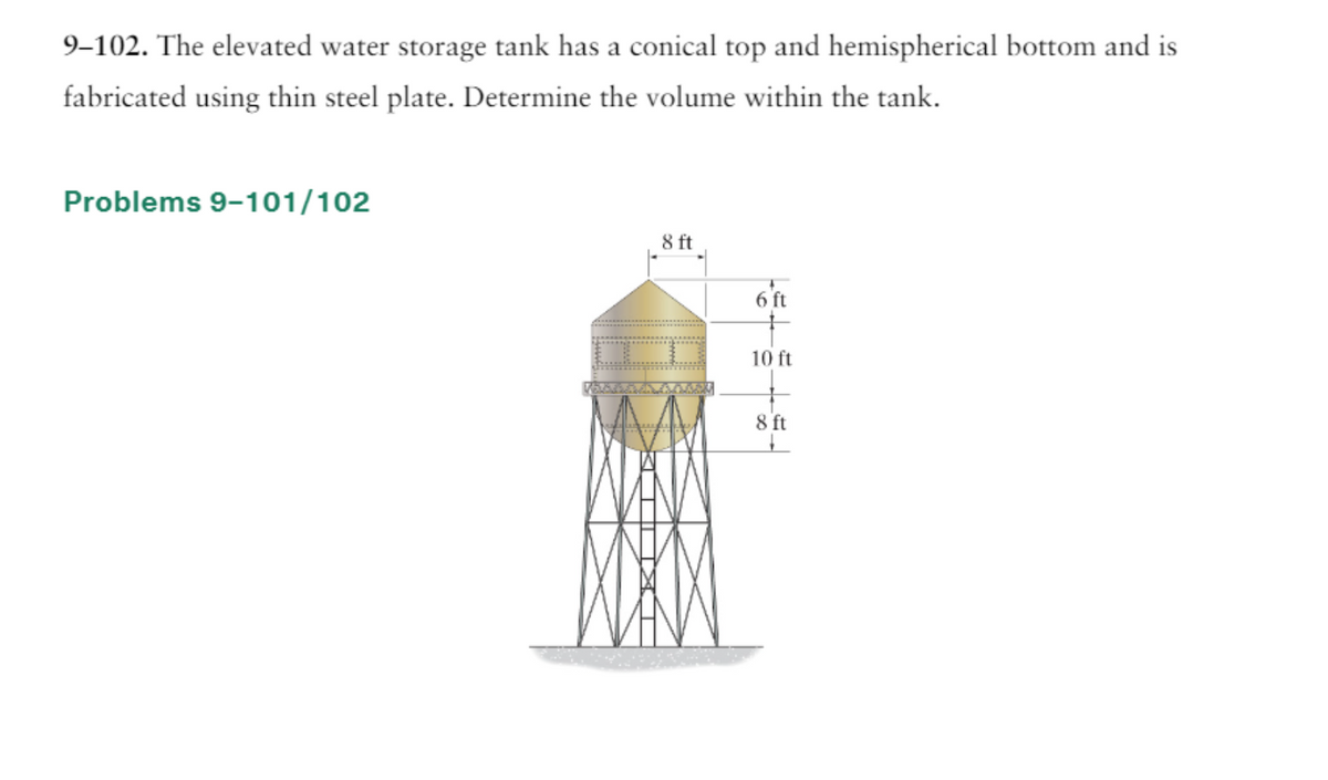 9-102. The elevated water storage tank has a conical top and hemispherical bottom and is
fabricated using thin steel plate. Determine the volume within the tank.
Problems 9-101/102
8 ft
6 ft
10 ft
8 ft