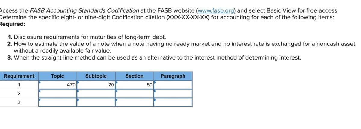 Access the FASB Accounting Standards Codification at the FASB website (www.fasb.org) and select Basic View for free access.
Determine the specific eight- or nine-digit Codification citation (XXX-XX-XX-XX) for accounting for each of the following items:
Required:
1. Disclosure requirements for maturities of long-term debt.
2. How to estimate the value of a note when a note having no ready market and no interest rate is exchanged for a noncash asset
without a readily available fair value.
3. When the straight-line method can be used as an alternative to the interest method of determining interest.
Requirement
1
2
3
Topic
470
Subtopic
20
Section
50
Paragraph
