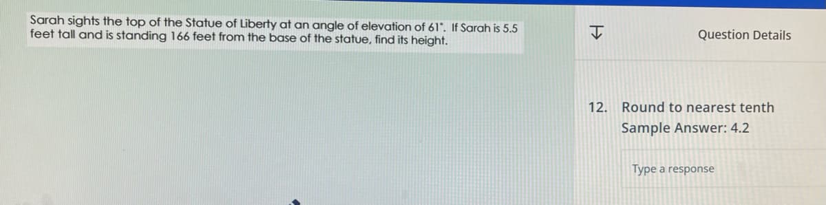 Sarah sights the top of the Statue of Liberty at an angle of elevation of 61°. If Sarah is 5.5
feet tall and is standing 166 feet from the base of the statue, find its height.
H
Question Details
12. Round to nearest tenth
Sample Answer: 4.2
Type a response