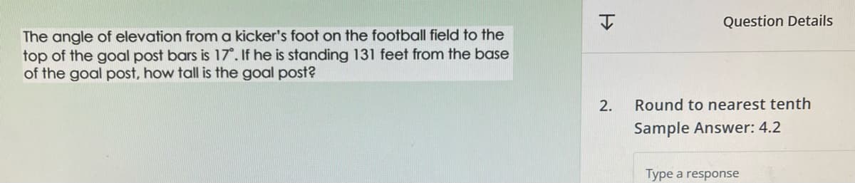 The angle of elevation from a kicker's foot on the football field to the
top of the goal post bars is 17°. If he is standing 131 feet from the base
of the goal post, how tall is the goal post?
H
2.
Question Details
Round to nearest tenth
Sample Answer: 4.2
Type a response