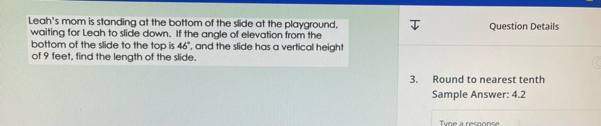 Leah's mom is standing at the bottom of the slide at the playground,
waiting for Leah to slide down. If the angle of elevation from the
bottom of the slide to the top is 46°, and the slide has a vertical height
of 9 feet, find the length of the slide.
H
3.
Question Details
Round to nearest tenth
Sample Answer: 4.2
Type a response