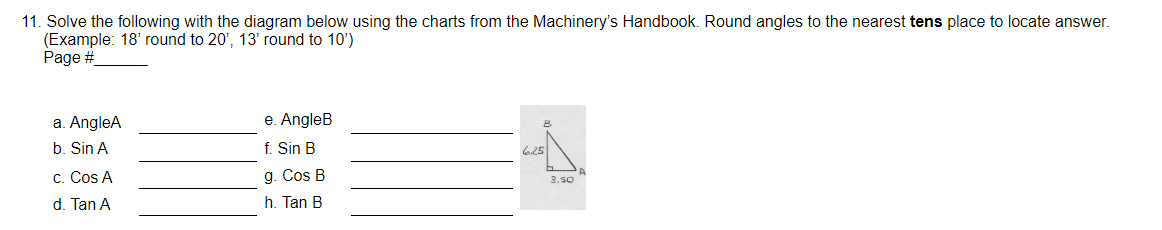 11. Solve the following with the diagram below using the charts from the Machinery's Handbook. Round angles to the nearest tens place to locate answer.
(Example: 18' round to 20', 13' round to 10')
Page #
a. AngleA
b. Sin A
c. Cos A
d. Tan A
e. AngleB
f. Sin B
g. Cos B
h. Tan B
6.25
B
A
3.50