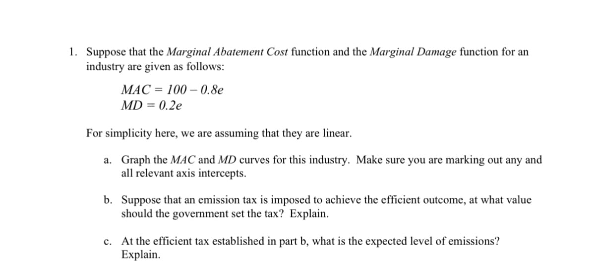 1. Suppose that the Marginal Abatement Cost function and the Marginal Damage function for an
industry are given as follows:
100-0.8e
MAC
MD = 0.2e
For simplicity here, we are assuming that they are linear.
a.
Graph the MAC and MD curves for this industry. Make sure you are marking out any and
all relevant axis intercepts.
b. Suppose that an emission tax is imposed to achieve the efficient outcome, at what value
should the government set the tax? Explain.
c. At the efficient tax established in part b, what is the expected level of emissions?
Explain.