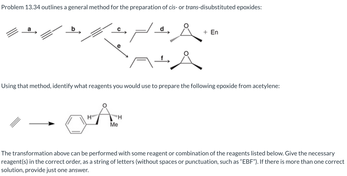 Problem 13.34 outlines a general method for the preparation of cis- or trans-disubstituted epoxides:
..&
+
e
Using that method, identify what reagents you would use to prepare the following epoxide from acetylene:
O-A
Me
+ En
H
The transformation above can be performed with some reagent or combination of the reagents listed below. Give the necessary
reagent(s) in the correct order, as a string of letters (without spaces or punctuation, such as "EBF"). If there is more than one correct
solution, provide just one answer.
