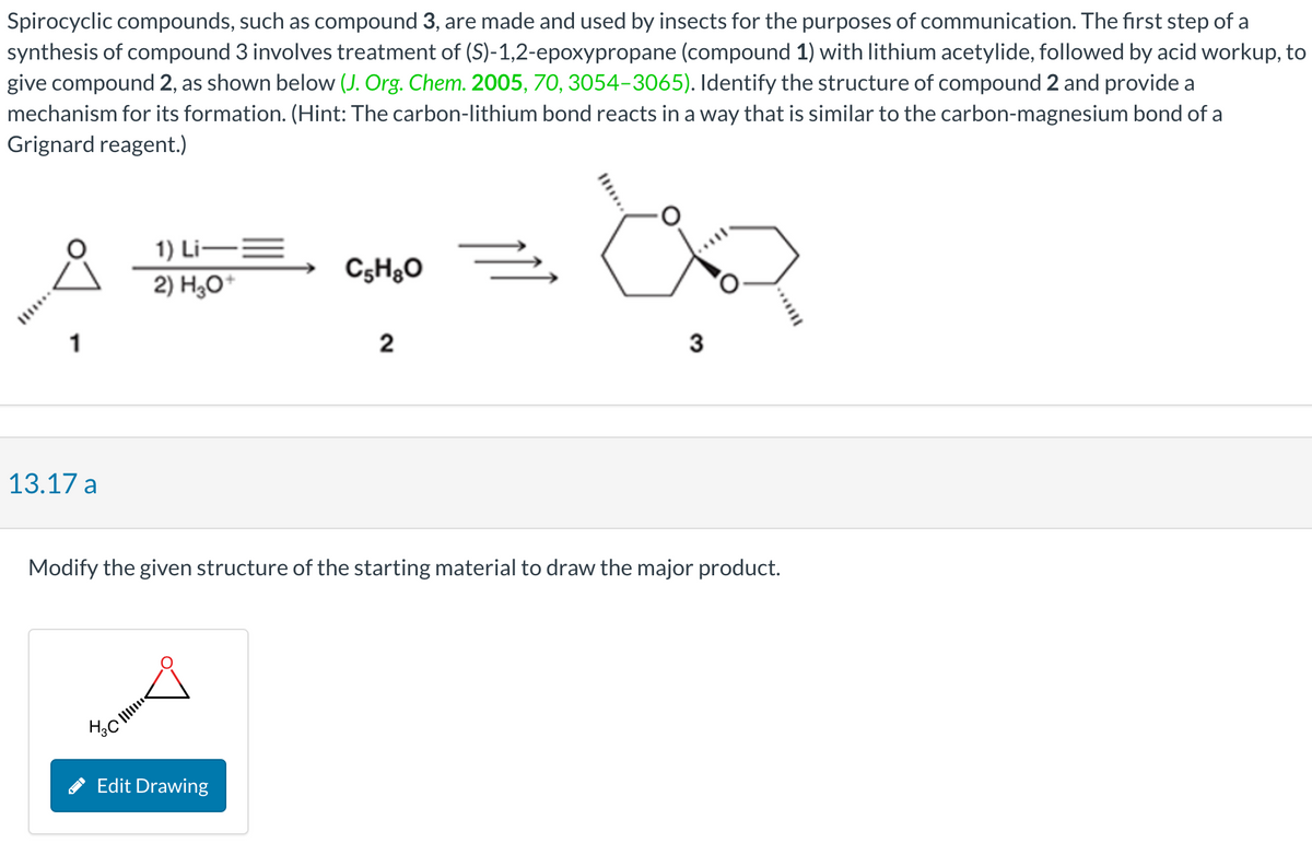 Spirocyclic compounds, such as compound 3, are made and used by insects for the purposes of communication. The first step of a
synthesis of compound 3 involves treatment of (S)-1,2-epoxypropane (compound 1) with lithium acetylide, followed by acid workup, to
give compound 2, as shown below (J. Org. Chem. 2005, 70, 3054-3065). Identify the structure of compound 2 and provide a
mechanism for its formation. (Hint: The carbon-lithium bond reacts in a way that is similar to the carbon-magnesium bond of a
Grignard reagent.)
1
13.17 a
1) Li—=
2) H₂O+
нас!!!!!!
C5H8O
Edit Drawing
2
Ž
Modify the given structure of the starting material to draw the major product.
an
3