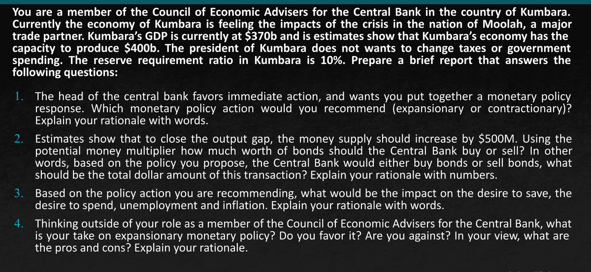 You are a member of the Council of Economic Advisers for the Central Bank in the country of Kumbara.
Currently the economy of Kumbara is feeling the impacts of the crisis in the nation of Moolah, a major
trade partner. Kumbara's GDP is currently at $370b and is estimates show that Kumbara's economy has the
capacity to produce $400b. The president of Kumbara does not wants to change taxes or government
spending. The reserve requirement ratio in Kumbara is 10%. Prepare a brief report that answers the
following questions:
1. The head of the central bank favors immediate action, and wants you put together a monetary policy
response. Which monetary policy action would you recommend (expansionary or contractionary)?
Explain your rationale with words.
2. Estimates show that to close the output gap, the money supply should increase by $500M. Using the
potential money multiplier how much worth of bonds should the Central Bank buy or sell? In other
words, based on the policy you propose, the Central Bank would either buy bonds or sell bonds, what
should be the total dollar amount of this transaction? Explain your rationale with numbers.
3. Based on the policy action you are recommending, what would be the impact on the desire to save, the
desire to spend, unemployment and inflation. Explain your rationale with words.
4. Thinking outside of your role as a member of the Council of Economic Advisers for the Central Bank, what
is your take on expansionary monetary policy? Do you favor it? Are you against? In your view, what are
the pros and cons? Explain your rationale.