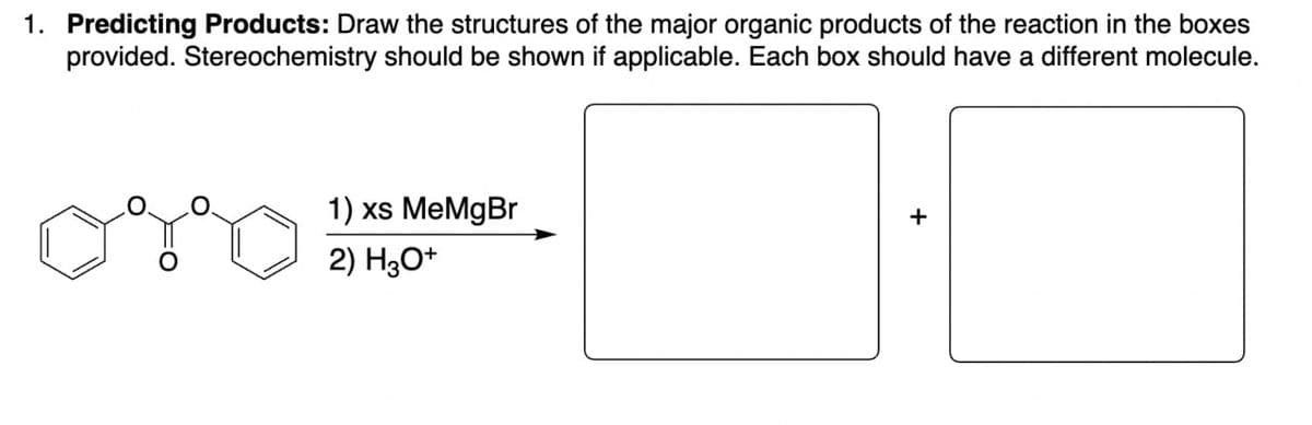 1. Predicting Products: Draw the structures of the major organic products of the reaction in the boxes
provided. Stereochemistry should be shown if applicable. Each box should have a different molecule.
1) xs MeMgBr
2) H3O+
+