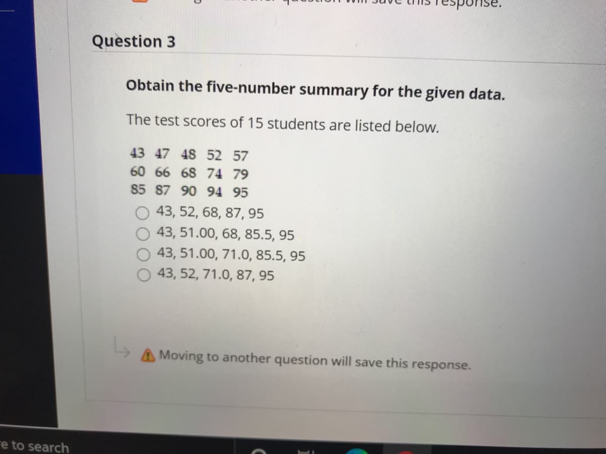 sponse
Question 3
Obtain the five-number summary for the given data.
The test scores of 15 students are listed below.
43 47 48 52 57
60 66 68 74 79
85 87 90 94 95
43, 52, 68, 87, 95
43, 51.00, 68, 85.5, 95
43, 51.00, 71.0, 85.5, 95
43, 52, 71.0, 87, 95
A Moving to another question will save this response.
re to search
