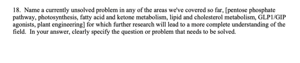 18. Name a currently unsolved problem in any of the areas we've covered so far, [pentose phosphate
pathway, photosynthesis, fatty acid and ketone metabolism, lipid and cholesterol metabolism, GLP1/GIP
agonists, plant engineering] for which further research will lead to a more complete understanding of the
field. In your answer, clearly specify the question or problem that needs to be solved.