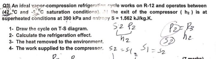 Q31 An ideal vapor-compression refrigeration cycle works on R-12 and operates between
(42 °C and -5C saturation conditions). the exit of the compressor (h₂) is at
superheated conditions at 390 kPa and entropy S = 1.562 kJ/kg.K.
1- Draw the cycle on T-S diagram.
2- Calculate the refrigeration effect.
3- The heat removed to the environment.
h2
S2 P2
12
P2= R3
51=32
17 marks)
4- The work supplied to the compressor. 52 = 5.1.
R