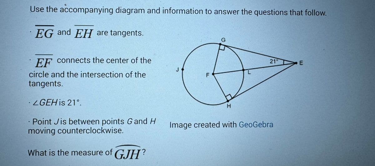 Use the accompanying diagram and information to answer the questions that follow.
EG and EH are tangents.
EF connects the center of the
circle and the intersection of the
tangents.
·LGEH is 21°.
Point Jis between points G and H
moving counterclockwise.
What is the measure of GJH?
J
F
G
H
21
Image created with GeoGebral
E