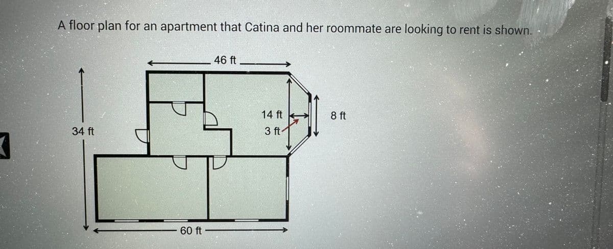 A floor plan for an apartment that Catina and her roommate are looking to rent is shown.
34 ft
60 ft
46 ft
14 ft
3 ft
8 ft