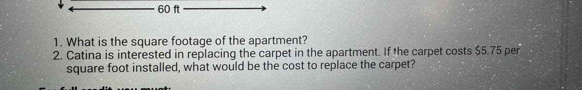 60 ft
1. What is the square footage of the apartment?
2. Catina is interested in replacing the carpet in the apartment. If the carpet costs $5.75 per
square foot installed, what would be the cost to replace the carpet?
farl
PNG must.
