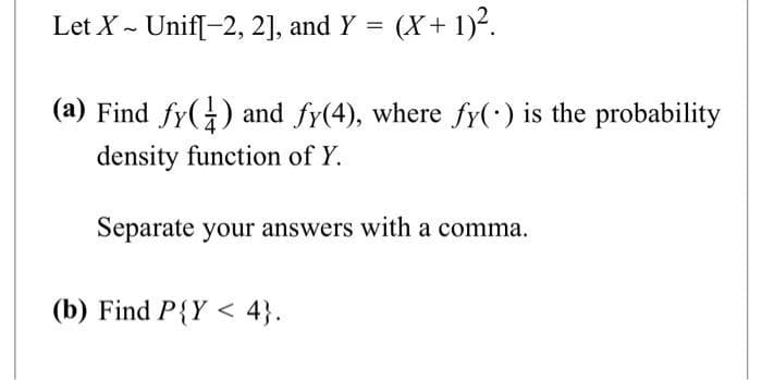 Let X - Unif[-2, 2], and Y = (x + 1)².
~
(a) Find fy() and fy(4), where fy() is the probability
density function of Y.
Separate your answers with a comma.
(b) Find P{Y < 4}.