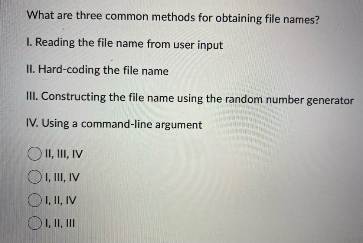 What are three common methods for obtaining file names?
I. Reading the file name from user input
II. Hard-coding the file name
III. Constructing the file name using the random number generator
IV. Using a command-line argument
O II, III, IV
O I, III, IV
O I, II, IV
O I, II, III