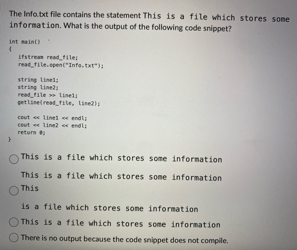 The Info.txt file contains the statement This is a file which stores some
information. What is the output of the following code snippet?
int main()
{
}
ifstream read_file;
read_file.open("Info.txt");
string linel;
string line2;
read_file >> linel;
get line (read_file, line2);
cout << linel << endl;
cout << line2 << endl;
return 0;
This is a file which stores some information
This is a file which stores some information
This
is a file which stores some information
This is a file which stores some information
There is no output because the code snippet does not compile.