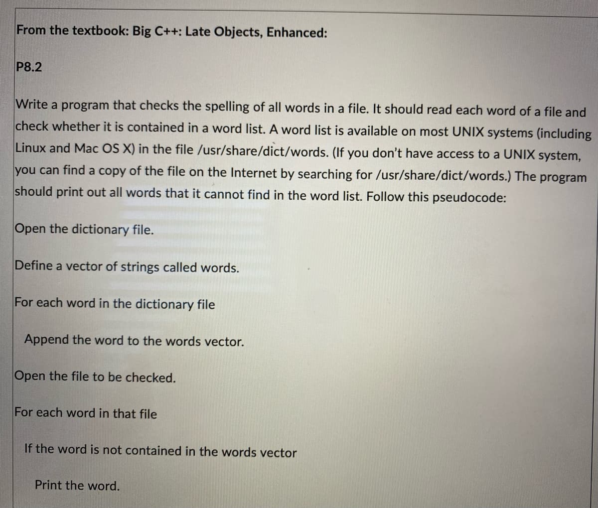 From the textbook: Big C++: Late Objects, Enhanced:
P8.2
Write a program that checks the spelling of all words in a file. It should read each word of a file and
check whether it is contained in a word list. A word list is available on most UNIX systems (including
Linux and Mac OS X) in the file /usr/share/dict/words. (If you don't have access to a UNIX system,
you can find a copy of the file on the Internet by searching for /usr/share/dict/words.) The program
should print out all words that it cannot find in the word list. Follow this pseudocode:
Open the dictionary file.
Define a vector of strings called words.
For each word in the dictionary file
Append the word to the words vector.
Open the file to be checked.
For each word in that file
If the word is not contained in the words vector
Print the word.