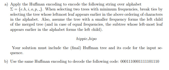 a) Apply the Huffman encoding to encode the following string over alphabet
= {e.h, i, o,p,-}. When selecting two trees with minimum frequencies, break ties by
selecting the tree whose leftmost leaf appears earlier in the above ordering of characters
in the alphabet. Also, assume the tree with a smaller frequency forms the left child
of the merged tree (and in case of equal frequencies, the subtree whose left-most leaf
appears earlier in the alphabet forms the left child).
hippie hipo
Your solution must include the (final) Huffman tree and its code for the input se-
quence.
b) Use the same Huffman encoding to decode the following code: 0001110001111101110