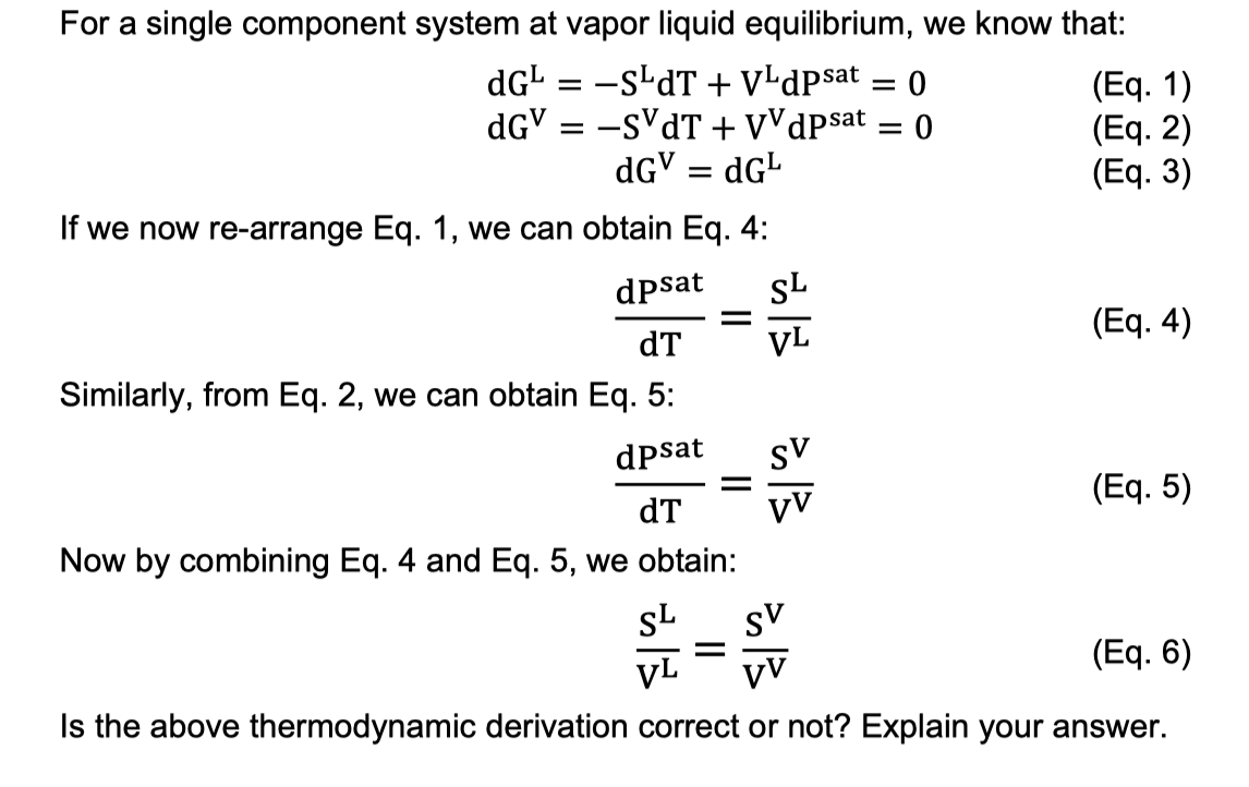 For a single component system at vapor liquid equilibrium, we know that:
dG¹ = −s¹dT + VLdpsat
dGV = -sVdT + VV dpsat
dGV = dG¹
we now re-arrange Eq. 1, we can obtain Eq. 4:
=
=
SL
=
S
dpsat
dT
Similarly, from Eq. 2, we can obtain Eq. 5:
dpsat
dT
Now by combining Eq. 4 and Eq. 5, we obtain:
SL
sv
(Eq. 6)
VL VV
Is the above thermodynamic derivation correct or not? Explain your answer.
Pos B
= 0
sv
-
0
(Eq. 1)
(Eq. 2)
(Eq. 3)
(Eq. 4)
(Eq. 5)