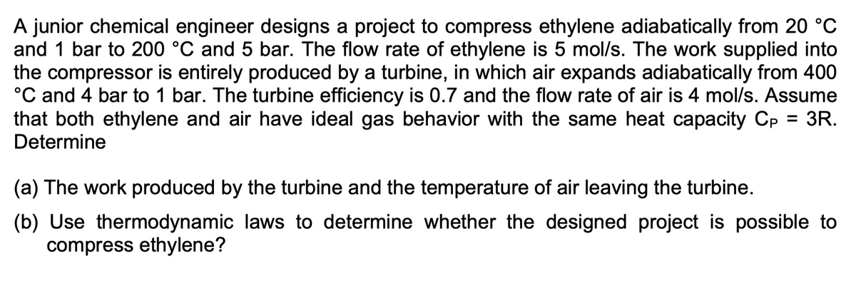A junior chemical engineer designs a project to compress ethylene adiabatically from 20 °C
and 1 bar to 200 °C and 5 bar. The flow rate of ethylene is 5 mol/s. The work supplied into
the compressor is entirely produced by a turbine, in which air expands adiabatically from 400
°C and 4 bar to 1 bar. The turbine efficiency is 0.7 and the flow rate of air is 4 mol/s. Assume
that both ethylene and air have ideal gas behavior with the same heat capacity Cp = 3R.
Determine
(a) The work produced by the turbine and the temperature of air leaving the turbine.
(b) Use thermodynamic laws to determine whether the designed project is possible to
compress ethylene?
