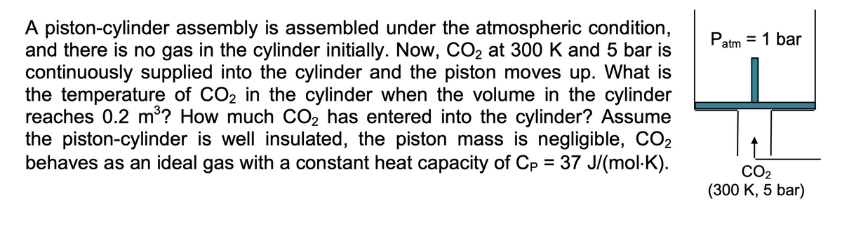 A piston-cylinder assembly is assembled under the atmospheric condition,
and there is no gas in the cylinder initially. Now, CO₂ at 300 K and 5 bar is
continuously supplied into the cylinder and the piston moves up. What is
the temperature of CO₂ in the cylinder when the volume in the cylinder
reaches 0.2 m³? How much CO₂ has entered into the cylinder? Assume
the piston-cylinder is well insulated, the piston mass is negligible, CO2
behaves as an ideal gas with a constant heat capacity of Cp = 37 J/(mol-K).
Patm
= 1 bar
||
CO₂
(300 K, 5 bar)