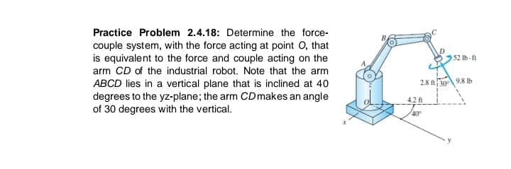 Practice Problem 2.4.18: Determine the force-
couple system, with the force acting at point O, that
is equivalent to the force and couple acting on the
arm CD of the industrial robot. Note that the arm
52 lb-ft
28 309.8 b
ABCD lies in a vertical plane that is inclined at 40
degrees to the yz-plane; the arm CDmakes an angle
of 30 degrees with the vertical.
42 ft
40
