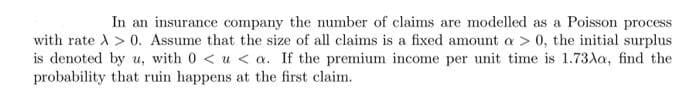 In an insurance company the number of claims are modelled as a Poisson process
with rate > 0. Assume that the size of all claims is a fixed amount a > 0, the initial surplus
is denoted by u, with 0<u< a. If the premium income per unit time is 1.73Aa, find the
probability that ruin happens at the first claim.