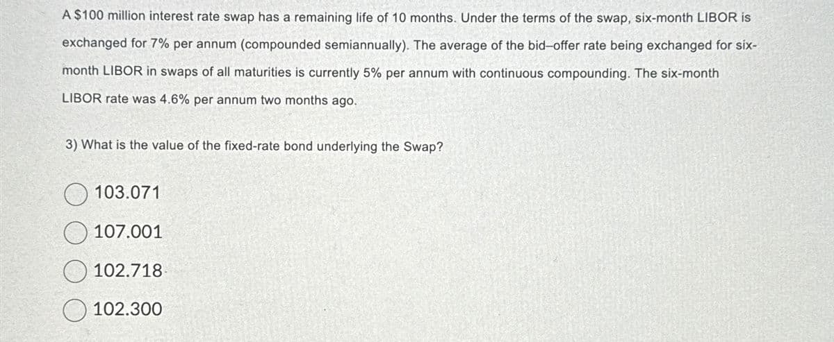 A $100 million interest rate swap has a remaining life of 10 months. Under the terms of the swap, six-month LIBOR is
exchanged for 7% per annum (compounded semiannually). The average of the bid-offer rate being exchanged for six-
month LIBOR in swaps of all maturities is currently 5% per annum with continuous compounding. The six-month
LIBOR rate was 4.6% per annum two months ago.
3) What is the value of the fixed-rate bond underlying the Swap?
103.071
107.001
102.718
102.300