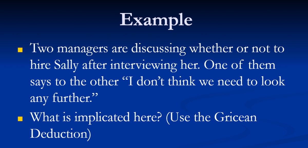 Example
■ Two managers are discussing whether or not to
hire Sally after interviewing her. One of them
says to the other “I don't think we need to look
any further.”
■ What is implicated here? (Use the Gricean
Deduction)