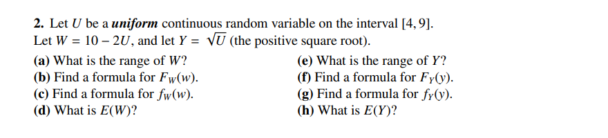 2. Let U be a uniform continuous random variable on the interval [4, 9].
Let W = 10-2U, and let Y = √U (the positive square root).
(a) What is the range of W?
(b) Find a formula for Fw(w).
(c) Find a formula for fw(w).
(d) What is E(W)?
(e) What is the range of Y?
(f) Find a formula for Fy(y).
(g) Find a formula for fy(y).
(h) What is E(Y)?